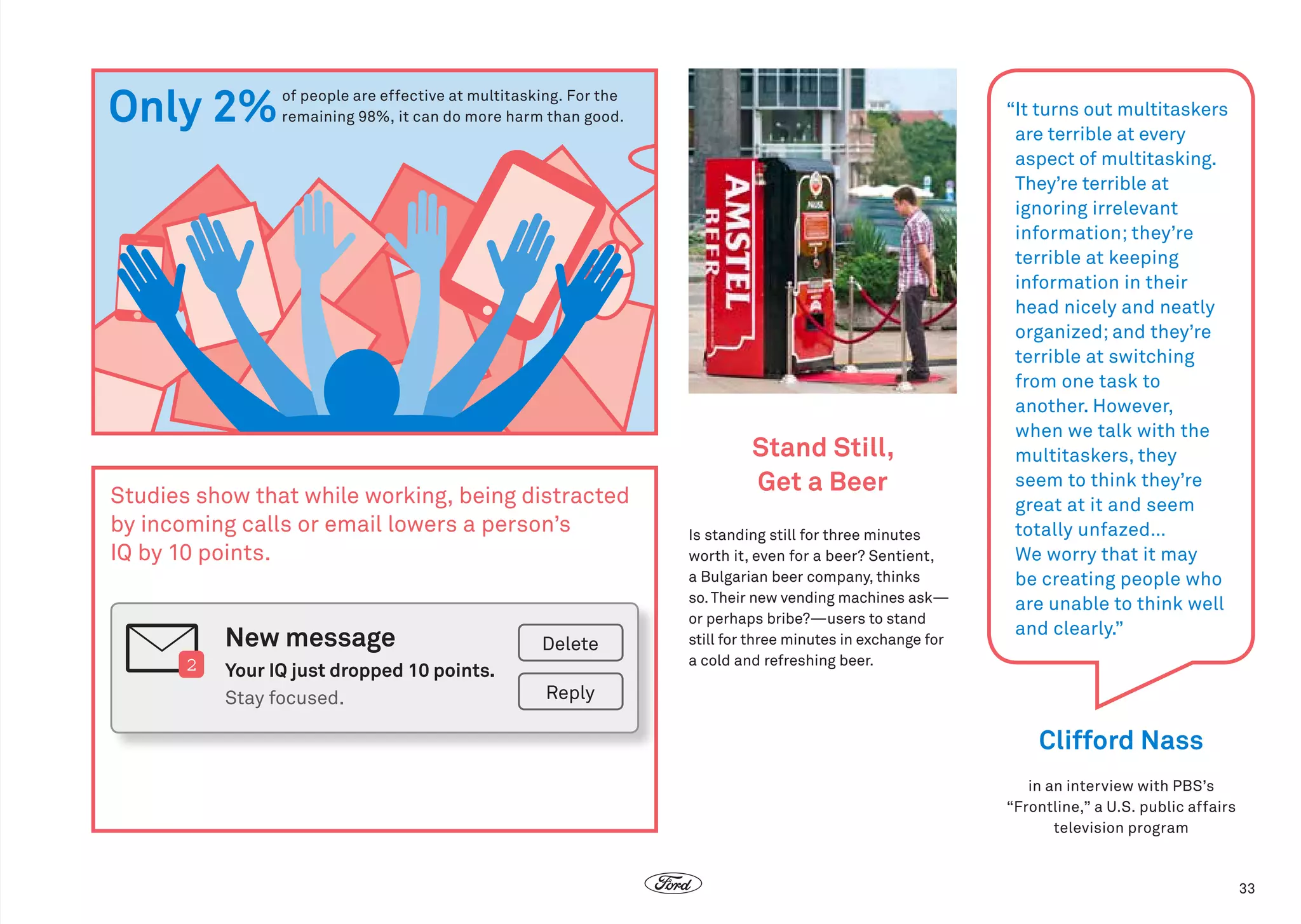 Only 2%

 of people are effective at multitasking. For the
remaining 98%, it can do more harm than good.

Studies show that while working, being distracted
by incoming calls or email lowers a person’s
IQ by 10 points.

New message
2

Delete

Your IQ just dropped 10 points.	
Stay focused.

Stand Still,
Get a Beer
Is standing still for three minutes
worth it, even for a beer? Sentient,
a Bulgarian beer company, thinks
so. Their new vending machines ask—
or perhaps bribe?—users to stand
still for three minutes in exchange for
a cold and refreshing beer.

“ turns out multitaskers
It
are terrible at every
aspect of multitasking.
They’re terrible at
ignoring irrelevant
information; they’re
terrible at keeping
information in their
head nicely and neatly
organized; and they’re
terrible at switching
from one task to
another. However,
when we talk with the
multitaskers, they
seem to think they’re
great at it and seem
totally unfazed…
We worry that it may
be creating people who
are unable to think well
and clearly.”

Reply

Clifford Nass
in an interview with PBS’s
“Frontline,” a U.S. public affairs
television program

33

 