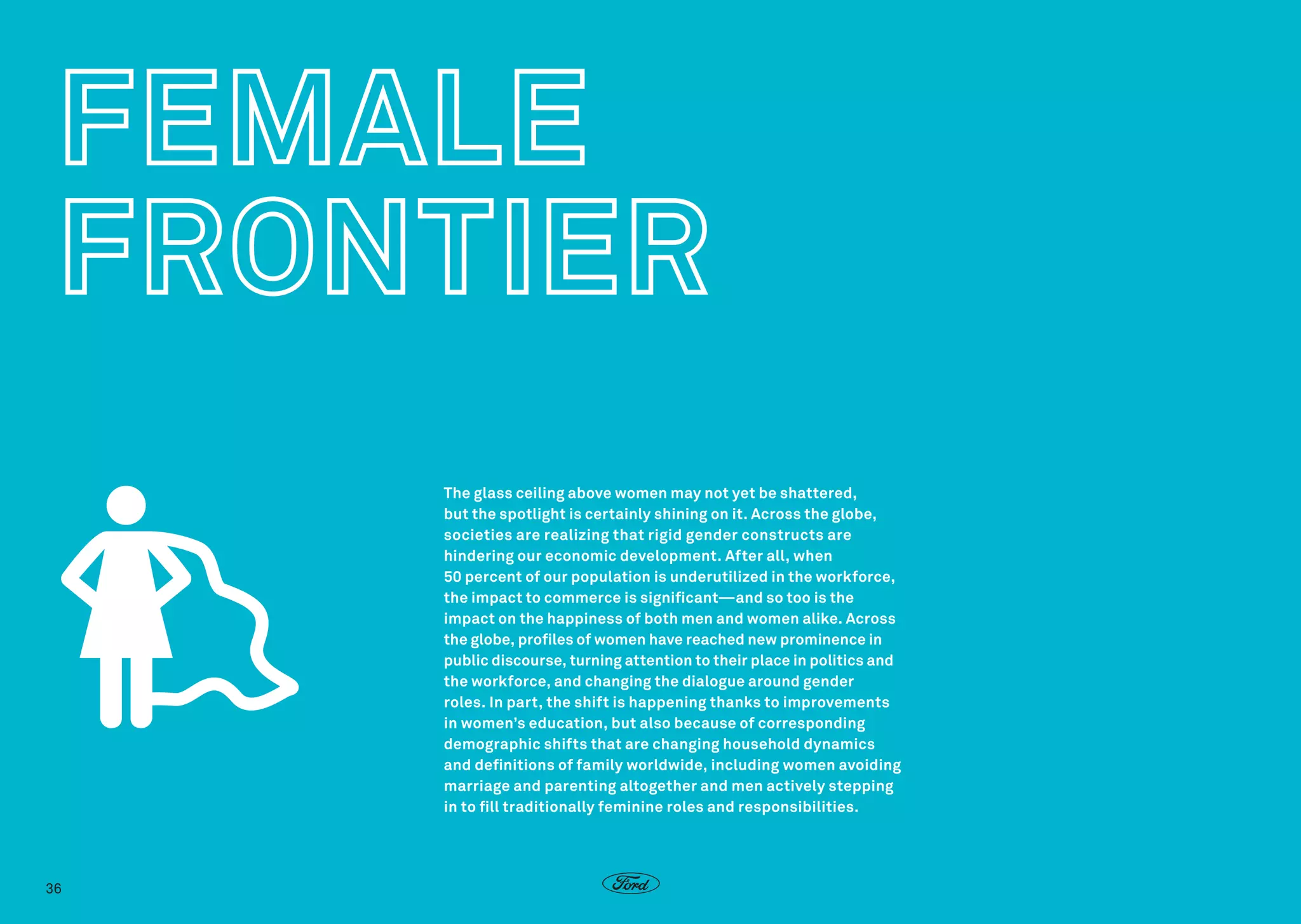 The glass ceiling above women may not yet be shattered,
but the spotlight is certainly shining on it. Across the globe,
societies are realizing that rigid gender constructs are
hindering our economic development. After all, when
50 percent of our population is underutilized in the workforce,
the impact to commerce is significant—and so too is the
impact on the happiness of both men and women alike. Across
the globe, profiles of women have reached new prominence in
public discourse, turning attention to their place in politics and
the workforce, and changing the dialogue around gender
roles. In part, the shift is happening thanks to improvements
in women’s education, but also because of corresponding
demographic shifts that are changing household dynamics
and definitions of family worldwide, including women avoiding
marriage and parenting altogether and men actively stepping
in to fill traditionally feminine roles and responsibilities.

36

 