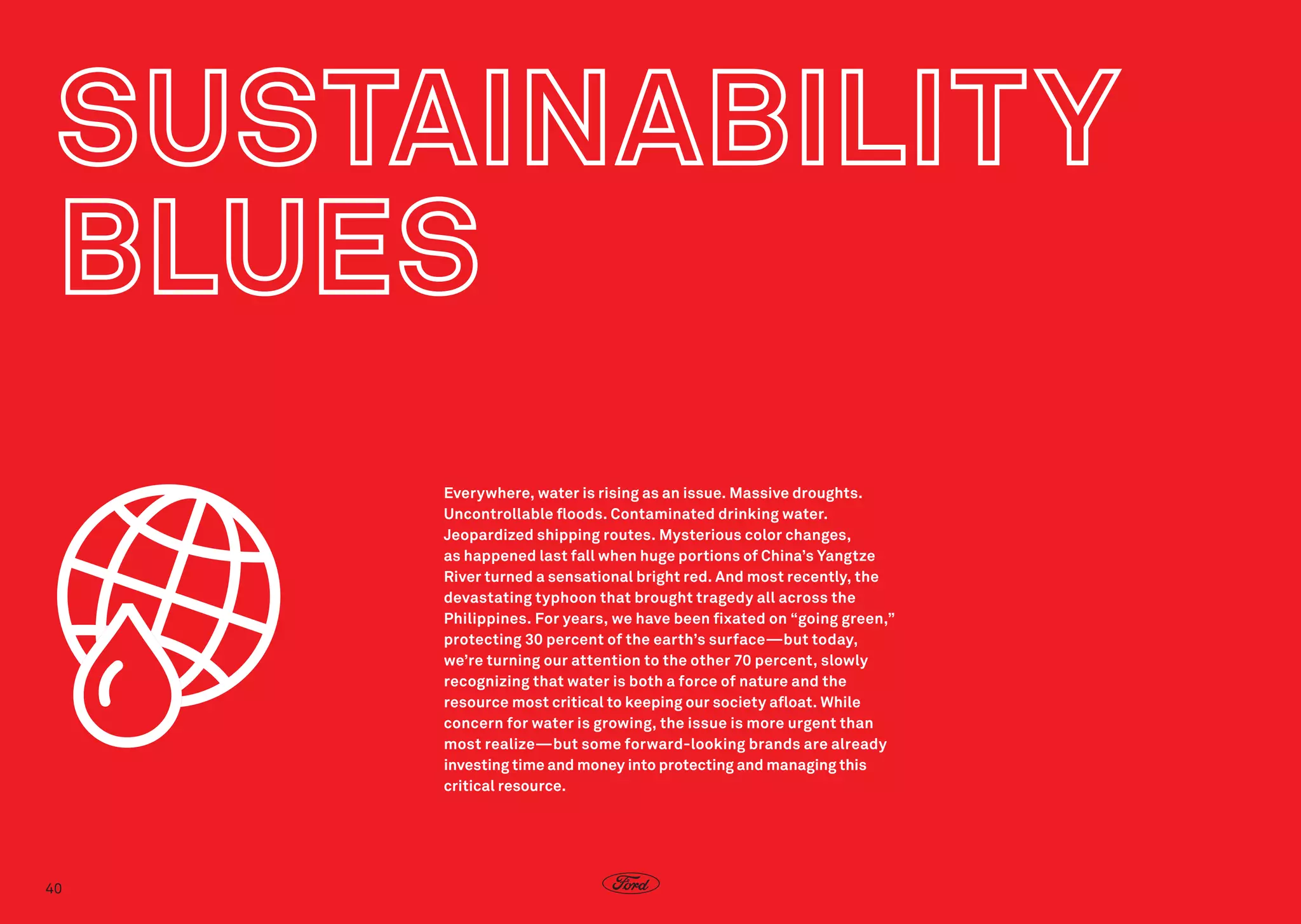 Everywhere, water is rising as an issue. Massive droughts.
Uncontrollable floods. Contaminated drinking water. 
Jeopardized shipping routes. Mysterious color changes,
as happened last fall when huge portions of China’s Yangtze
River turned a sensational bright red. And most recently, the
devastating typhoon that brought tragedy all across the
Philippines. For years, we have been fixated on “going green,”
protecting 30 percent of the earth’s surface—but today,
we’re turning our attention to the other 70 percent, slowly
recognizing that water is both a force of nature and the
resource most critical to keeping our society afloat. While
concern for water is growing, the issue is more urgent than
most realize—but some forward-looking brands are already
investing time and money into protecting and managing this
critical resource.

40

 