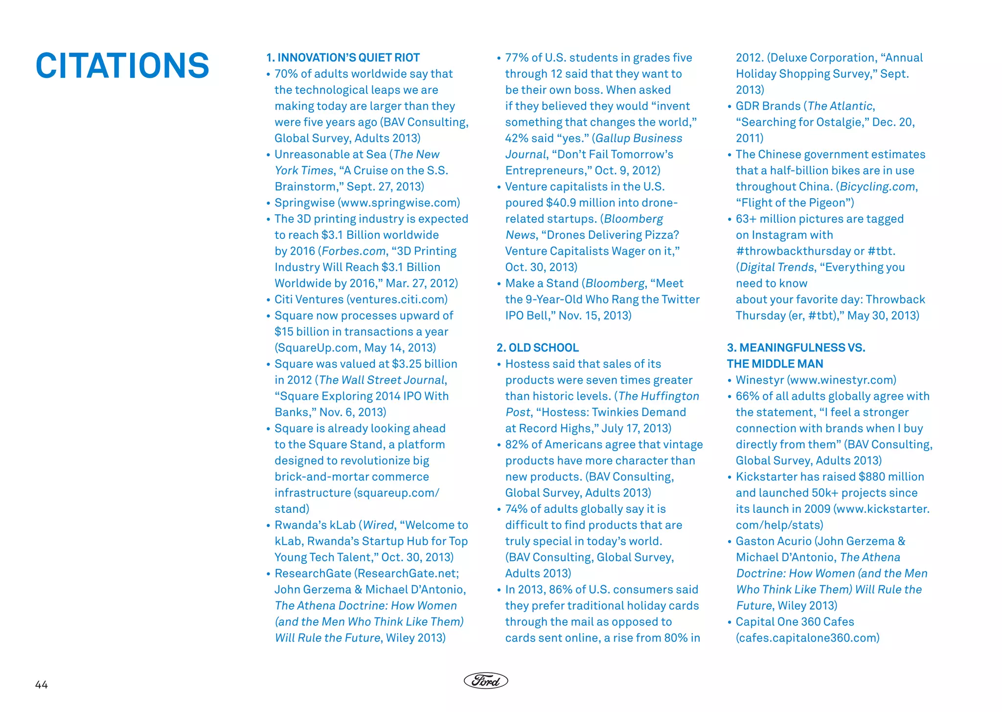 CITATIONS

44

1. INNOVATION’S QUIET RIOT
•	70% of adults worldwide say that
the technological leaps we are
making today are larger than they
were five years ago (BAV Consulting,
Global Survey, Adults 2013)
•	Unreasonable at Sea ( The New
York Times, “A Cruise on the S.S.
Brainstorm,” Sept. 27, 2013)
•	Springwise (www.springwise.com)
•	The 3D printing industry is expected
to reach $3.1 Billion worldwide
by 2016 (Forbes.com, “3D Printing
Industry Will Reach $3.1 Billion
Worldwide by 2016,” Mar. 27, 2012)
•	Citi Ventures (ventures.citi.com)
•	Square now processes upward of
$15 billion in transactions a year
(SquareUp.com, May 14, 2013)
•	Square was valued at $3.25 billion
in 2012 ( The Wall Street Journal,
“Square Exploring 2014 IPO With
Banks,” Nov. 6, 2013)
•	Square is already looking ahead
to the Square Stand, a platform
designed to revolutionize big
brick-and-mortar commerce
infrastructure (squareup.com/
stand)
•	Rwanda’s kLab (Wired, “Welcome to
kLab, Rwanda’s Startup Hub for Top
Young Tech Talent,” Oct. 30, 2013)
•	 ResearchGate (ResearchGate.net;
John Gerzema  Michael D’Antonio,
The Athena Doctrine: How Women
(and the Men Who Think Like Them)
Will Rule the Future, Wiley 2013)

•	77% of U.S. students in grades five
through 12 said that they want to
be their own boss. When asked
if they believed they would “invent
something that changes the world,”
42% said “yes.” (Gallup Business
Journal, “Don’t Fail Tomorrow’s
Entrepreneurs,” Oct. 9, 2012)
•	Venture capitalists in the U.S.
poured $40.9 million into dronerelated startups. (Bloomberg
News, “Drones Delivering Pizza?
Venture Capitalists Wager on it,”
Oct. 30, 2013)
•	Make a Stand (Bloomberg, “Meet
the 9-Year-Old Who Rang the Twitter
IPO Bell,” Nov. 15, 2013)

2012. (Deluxe Corporation, “Annual
Holiday Shopping Survey,” Sept.
2013)
•	GDR Brands ( The Atlantic,
“Searching for Ostalgie,” Dec. 20,
2011)
•	The Chinese government estimates
that a half-billion bikes are in use
throughout China. (Bicycling.com,
“Flight of the Pigeon”)
•	63+ million pictures are tagged
on Instagram with
#throwbackthursday or #tbt.
(Digital Trends, “Everything you
need to know
about your favorite day: Throwback
Thursday (er, #tbt),” May 30, 2013)

2. OLD SCHOOL
•	Hostess said that sales of its
products were seven times greater
than historic levels. ( The Huffington
Post, “Hostess: Twinkies Demand
at Record Highs,” July 17, 2013)
•	82% of Americans agree that vintage
products have more character than
new products. (BAV Consulting,
Global Survey, Adults 2013)
•	74% of adults globally say it is
difficult to find products that are
truly special in today’s world.
(BAV Consulting, Global Survey,
Adults 2013)
•	In 2013, 86% of U.S. consumers said
they prefer traditional holiday cards
through the mail as opposed to
cards sent online, a rise from 80% in

3. MEANINGFULNESS VS.
THE MIDDLE MAN
•	Winestyr (www.winestyr.com)
•	66% of all adults globally agree with
the statement, “I feel a stronger
connection with brands when I buy
directly from them” (BAV Consulting,
Global Survey, Adults 2013)
•	Kickstarter has raised $880 million
and launched 50k+ projects since
its launch in 2009 (www.kickstarter.
com/help/stats)
•	Gaston Acurio (John Gerzema 
Michael D’Antonio, The Athena
Doctrine: How Women (and the Men
Who Think Like Them) Will Rule the
Future, Wiley 2013)
•	Capital One 360 Cafes
(cafes.capitalone360.com)

 