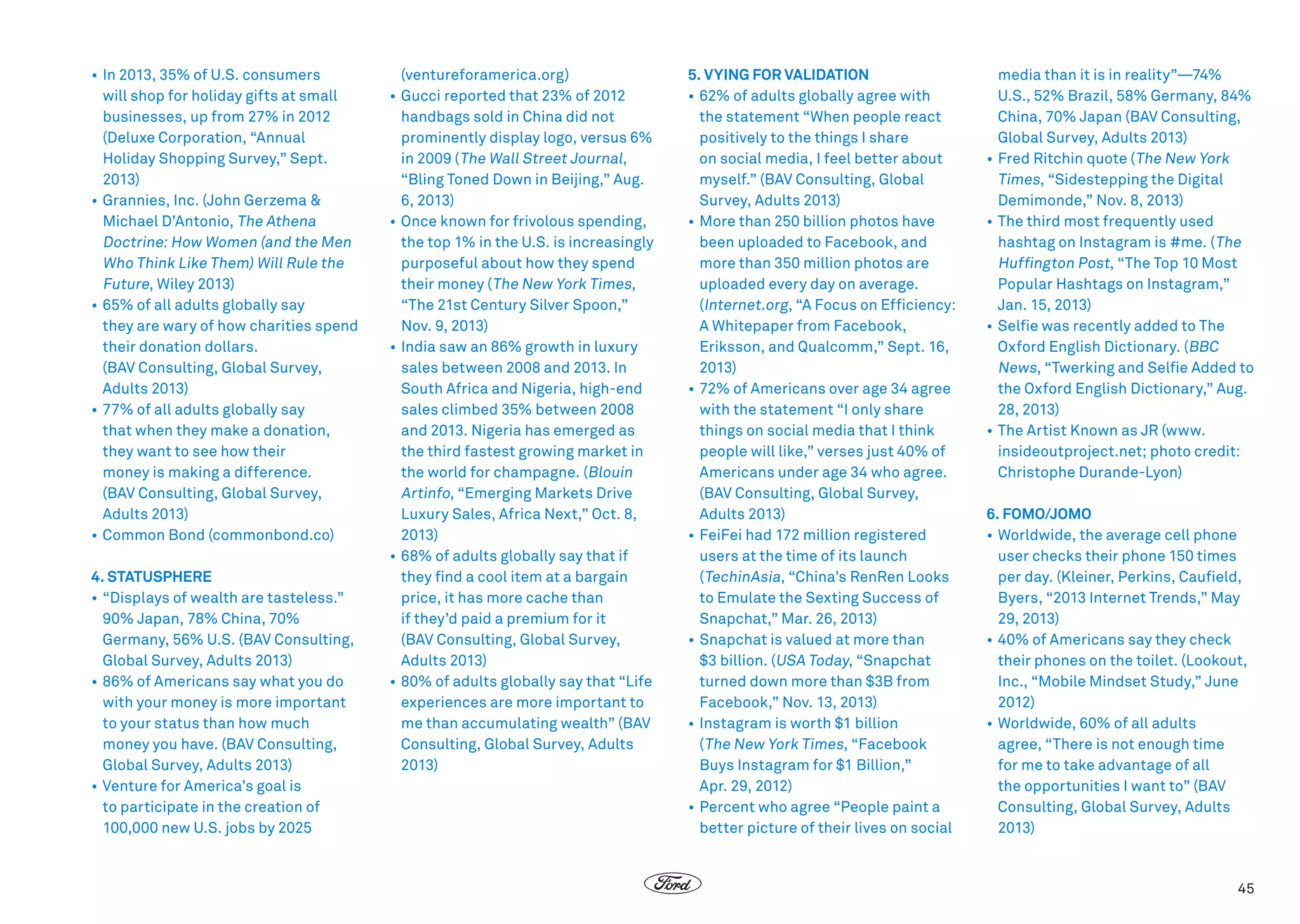 •	In 2013, 35% of U.S. consumers
will shop for holiday gifts at small
businesses, up from 27% in 2012
(Deluxe Corporation, “Annual
Holiday Shopping Survey,” Sept.
2013)
•	Grannies, Inc. (John Gerzema 
Michael D’Antonio, The Athena
Doctrine: How Women (and the Men
Who Think Like Them) Will Rule the
Future, Wiley 2013)
•	65% of all adults globally say
they are wary of how charities spend
their donation dollars.
(BAV Consulting, Global Survey,
Adults 2013)
•	77% of all adults globally say
that when they make a donation,
they want to see how their
money is making a difference.
(BAV Consulting, Global Survey,
Adults 2013)
•	 Common Bond (commonbond.co)
4. STATUSPHERE
•	“Displays of wealth are tasteless.”
90% Japan, 78% China, 70%
Germany, 56% U.S. (BAV Consulting,
Global Survey, Adults 2013)
•	86% of Americans say what you do
with your money is more important
to your status than how much
money you have. (BAV Consulting,
Global Survey, Adults 2013)
•	Venture for America’s goal is
to participate in the creation of
100,000 new U.S. jobs by 2025

(ventureforamerica.org)
•	Gucci reported that 23% of 2012
handbags sold in China did not
prominently display logo, versus 6%
in 2009 ( The Wall Street Journal,
“Bling Toned Down in Beijing,” Aug.
6, 2013)
•	Once known for frivolous spending,
the top 1% in the U.S. is increasingly
purposeful about how they spend
their money ( The New York Times,
“The 21st Century Silver Spoon,”
Nov. 9, 2013)
•	India saw an 86% growth in luxury
sales between 2008 and 2013. In
South Africa and Nigeria, high-end
sales climbed 35% between 2008
and 2013. Nigeria has emerged as
the third fastest growing market in
the world for champagne. (Blouin
Artinfo, “Emerging Markets Drive
Luxury Sales, Africa Next,” Oct. 8,
2013)
•	68% of adults globally say that if
they find a cool item at a bargain
price, it has more cache than
if they’d paid a premium for it
(BAV Consulting, Global Survey,
Adults 2013)
•	80% of adults globally say that “Life
experiences are more important to
me than accumulating wealth” (BAV
Consulting, Global Survey, Adults
2013)

5. VYING FOR VALIDATION
•	62% of adults globally agree with
the statement “When people react
positively to the things I share
on social media, I feel better about
myself.” (BAV Consulting, Global
Survey, Adults 2013)
•	More than 250 billion photos have
been uploaded to Facebook, and
more than 350 million photos are
uploaded every day on average.
(Internet.org, “A Focus on Efficiency:
A Whitepaper from Facebook,
Eriksson, and Qualcomm,” Sept. 16,
2013)
•	72% of Americans over age 34 agree
with the statement “I only share
things on social media that I think
people will like,” verses just 40% of
Americans under age 34 who agree.
(BAV Consulting, Global Survey,
Adults 2013)
•	FeiFei had 172 million registered
users at the time of its launch
( TechinAsia, “China’s RenRen Looks
to Emulate the Sexting Success of
Snapchat,” Mar. 26, 2013)
•	Snapchat is valued at more than
$3 billion. (USA Today, “Snapchat
turned down more than $3B from
Facebook,” Nov. 13, 2013)
•	Instagram is worth $1 billion
( The New York Times, “Facebook
Buys Instagram for $1 Billion,”
Apr. 29, 2012)
•	Percent who agree “People paint a
better picture of their lives on social

media than it is in reality”—74%
U.S., 52% Brazil, 58% Germany, 84%
China, 70% Japan (BAV Consulting,
Global Survey, Adults 2013)
•	Fred Ritchin quote ( The New York
Times, “Sidestepping the Digital
Demimonde,” Nov. 8, 2013)
•	The third most frequently used
hashtag on Instagram is #me. ( The
Huffington Post, “The Top 10 Most
Popular Hashtags on Instagram,”
Jan. 15, 2013)
•	Selfie was recently added to The
Oxford English Dictionary. (BBC
News, “Twerking and Selfie Added to
the Oxford English Dictionary,” Aug.
28, 2013)
•	The Artist Known as JR (www.
insideoutproject.net; photo credit:
Christophe Durande-Lyon)
6. FOMO/JOMO
•	Worldwide, the average cell phone
user checks their phone 150 times
per day. (Kleiner, Perkins, Caufield,
Byers, “2013 Internet Trends,” May
29, 2013)
•	 40% of Americans say they check
their phones on the toilet. (Lookout,
Inc., “Mobile Mindset Study,” June
2012)
•	Worldwide, 60% of all adults
agree, “There is not enough time
for me to take advantage of all
the opportunities I want to” (BAV
Consulting, Global Survey, Adults
2013)

45

 