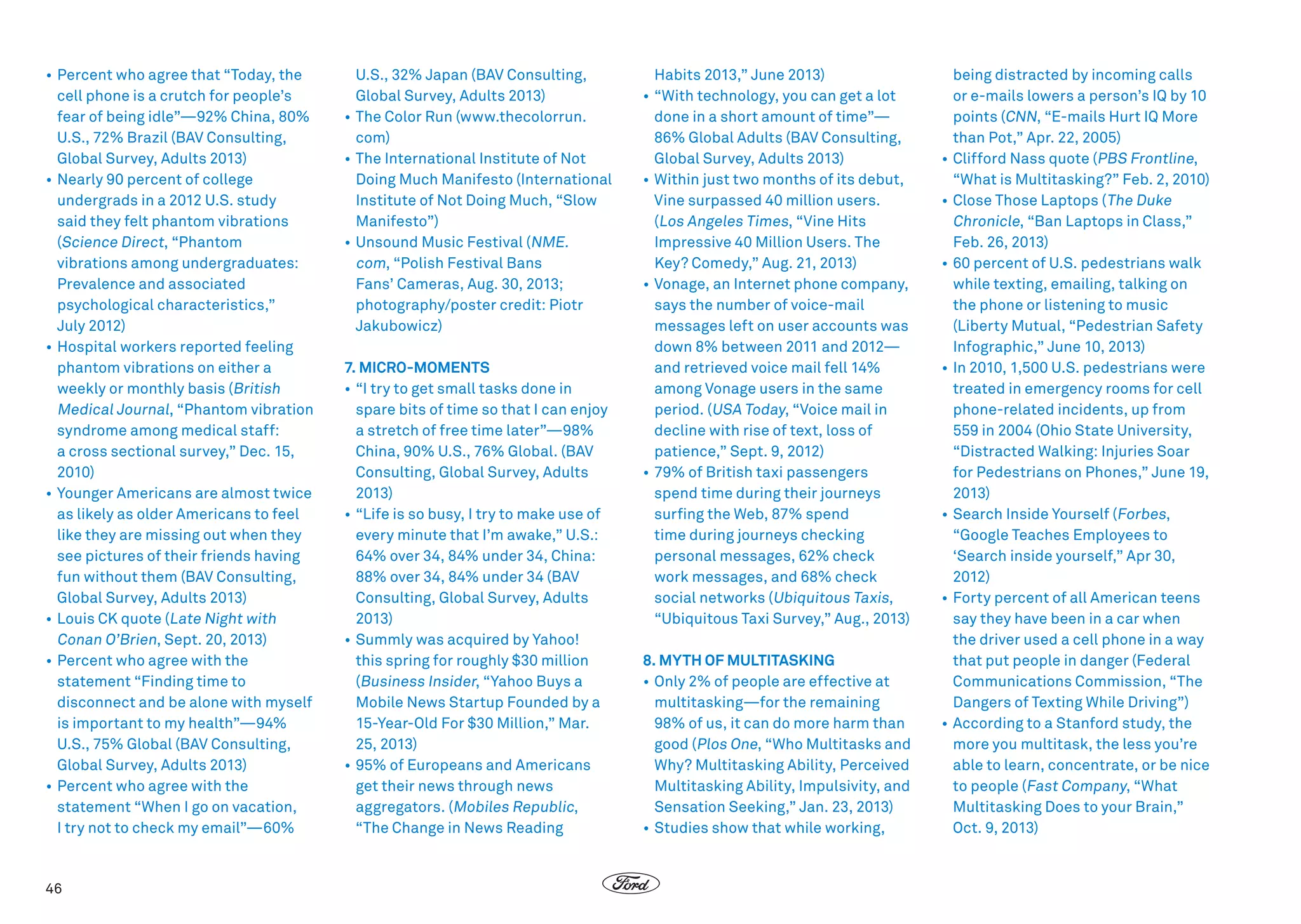•	Percent who agree that “Today, the
cell phone is a crutch for people’s
fear of being idle”—92% China, 80%
U.S., 72% Brazil (BAV Consulting,
Global Survey, Adults 2013)
•	Nearly 90 percent of college
undergrads in a 2012 U.S. study 
said they felt phantom vibrations
(Science Direct, “Phantom
vibrations among undergraduates:
Prevalence and associated
psychological characteristics,”
July 2012)
•	Hospital workers reported feeling
phantom vibrations on either a
weekly or monthly basis (British
Medical Journal, “Phantom vibration
syndrome among medical staff:
a cross sectional survey,” Dec. 15,
2010)
•	Younger Americans are almost twice
as likely as older Americans to feel
like they are missing out when they
see pictures of their friends having
fun without them (BAV Consulting,
Global Survey, Adults 2013)
•	Louis CK quote (Late Night with
Conan O’Brien, Sept. 20, 2013)
•	Percent who agree with the
statement “Finding time to
disconnect and be alone with myself
is important to my health”—94%
U.S., 75% Global (BAV Consulting,
Global Survey, Adults 2013)
•	Percent who agree with the
statement “When I go on vacation,
I try not to check my email”—60%

46

U.S., 32% Japan (BAV Consulting,
Global Survey, Adults 2013)
•	The Color Run (www.thecolorrun.
com)
•	 The International Institute of Not
Doing Much Manifesto (International
Institute of Not Doing Much, “Slow
Manifesto”)
•	Unsound Music Festival (NME.
com, “Polish Festival Bans
Fans’ Cameras, Aug. 30, 2013;
photography/poster credit: Piotr
Jakubowicz)
7. MICRO-MOMENTS
•	“I try to get small tasks done in
spare bits of time so that I can enjoy
a stretch of free time later”—98%
China, 90% U.S., 76% Global. (BAV
Consulting, Global Survey, Adults
2013)
•	“Life is so busy, I try to make use of
every minute that I’m awake,” U.S.:
64% over 34, 84% under 34, China:
88% over 34, 84% under 34 (BAV
Consulting, Global Survey, Adults
2013)
•	Summly was acquired by Yahoo!
this spring for roughly $30 million
(Business Insider, “Yahoo Buys a
Mobile News Startup Founded by a
15-Year-Old For $30 Million,” Mar.
25, 2013)
•	95% of Europeans and Americans
get their news through news
aggregators. (Mobiles Republic,
“The Change in News Reading

Habits 2013,” June 2013)
•	“With technology, you can get a lot
done in a short amount of time”—
86% Global Adults (BAV Consulting,
Global Survey, Adults 2013)
•	Within just two months of its debut,
Vine surpassed 40 million users.
(Los Angeles Times, “Vine Hits
Impressive 40 Million Users. The
Key? Comedy,” Aug. 21, 2013)
•	Vonage, an Internet phone company,
says the number of voice-mail
messages left on user accounts was
down 8% between 2011 and 2012—
and retrieved voice mail fell 14%
among Vonage users in the same
period. (USA Today, “Voice mail in
decline with rise of text, loss of
patience,” Sept. 9, 2012)
•	79% of British taxi passengers
spend time during their journeys
surfing the Web, 87% spend
time during journeys checking
personal messages, 62% check
work messages, and 68% check
social networks (Ubiquitous Taxis,
“Ubiquitous Taxi Survey,” Aug., 2013)
8. MYTH OF MULTITASKING
•	Only 2% of people are effective at
multitasking—for the remaining
98% of us, it can do more harm than
good (Plos One, “Who Multitasks and
Why? Multitasking Ability, Perceived
Multitasking Ability, Impulsivity, and
Sensation Seeking,” Jan. 23, 2013)
•	Studies show that while working,

being distracted by incoming calls
or e-mails lowers a person’s IQ by 10
points (CNN, “E-mails Hurt IQ More
than Pot,” Apr. 22, 2005)
•	Clifford Nass quote (PBS Frontline,
“What is Multitasking?” Feb. 2, 2010)
•	Close Those Laptops ( The Duke
Chronicle, “Ban Laptops in Class,”
Feb. 26, 2013)
•	60 percent of U.S. pedestrians walk
while texting, emailing, talking on
the phone or listening to music
(Liberty Mutual, “Pedestrian Safety
Infographic,” June 10, 2013)
•	In 2010, 1,500 U.S. pedestrians were
treated in emergency rooms for cell
phone-related incidents, up from
559 in 2004 (Ohio State University,
“Distracted Walking: Injuries Soar
for Pedestrians on Phones,” June 19,
2013)
•	Search Inside Yourself (Forbes,
“Google Teaches Employees to
‘Search inside yourself,” Apr 30,
2012)
•	Forty percent of all American teens
say they have been in a car when
the driver used a cell phone in a way
that put people in danger (Federal
Communications Commission, “The
Dangers of Texting While Driving”)
•	According to a Stanford study, the
more you multitask, the less you’re
able to learn, concentrate, or be nice
to people (Fast Company, “What
Multitasking Does to your Brain,”
Oct. 9, 2013)

 