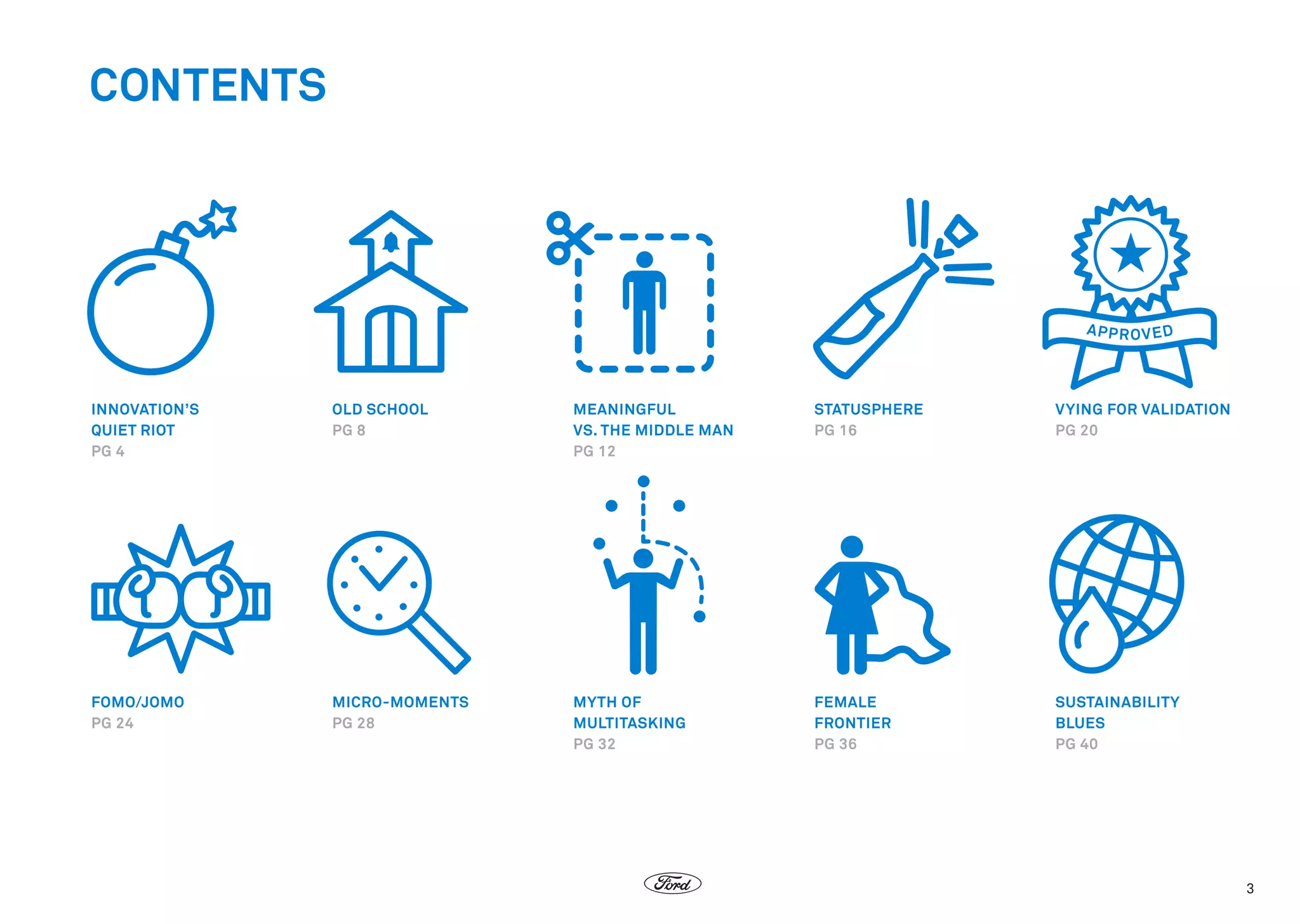 CONTENTS

INNOVATION’S
QUIET RIOT
PG 4

OLD SCHOOL
PG 8

MEANINGFUL
VS. THE MIDDLE MAN
PG 12

STATUSPHERE
PG 16

VYING FOR VALIDATION
PG 20

FOMO/JOMO
PG 24

MICRO-MOMENTS
PG 28

MYTH OF
MULTITASKING
PG 32

FEMALE
FRONTIER
PG 36

SUSTAINABILITY
BLUES
PG 40

3

 