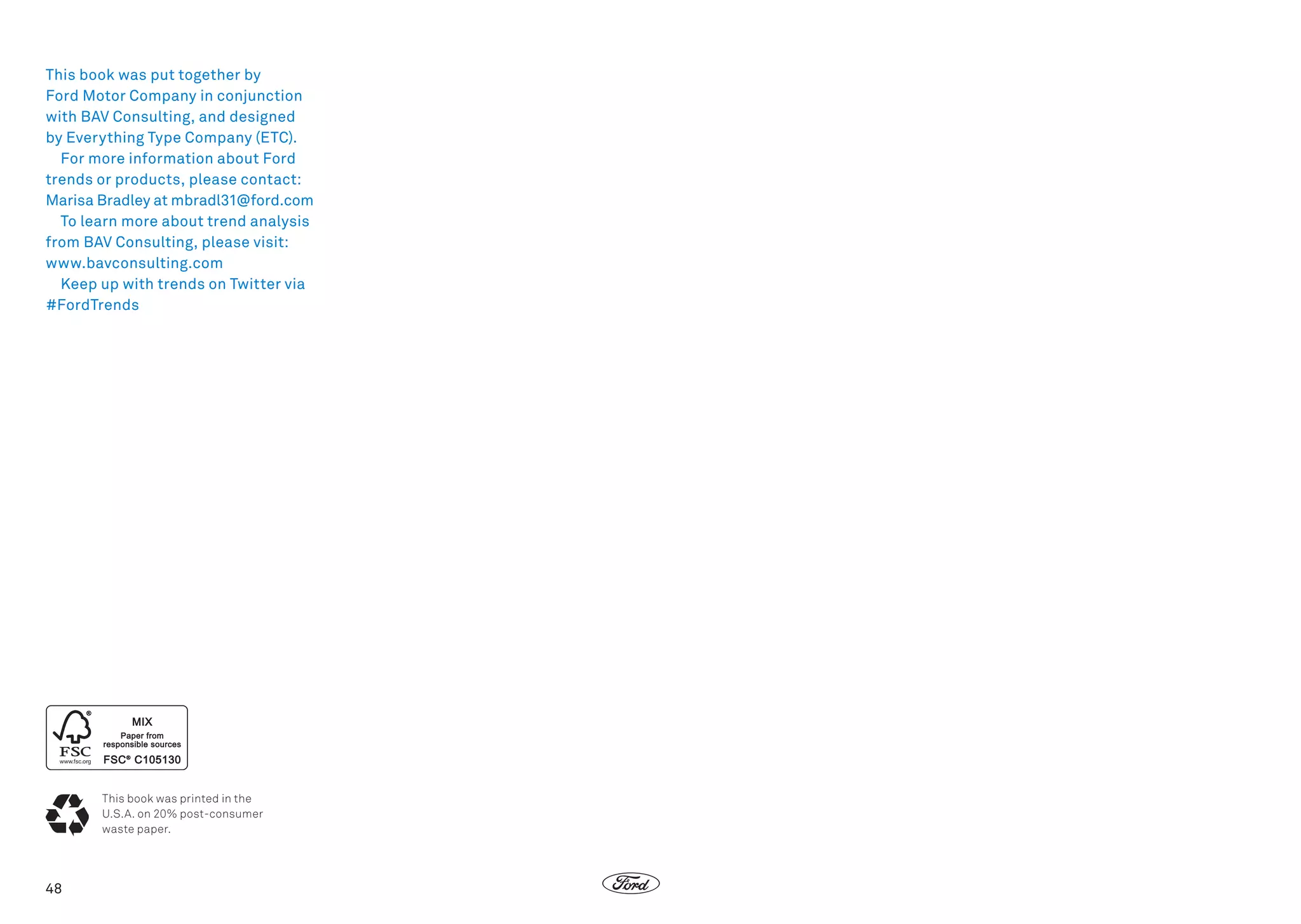 This book was put together by
Ford Motor Company in conjunction
with BAV Consulting, and designed
by Everything Type Company (ETC).
For more information about Ford
trends or products, please contact:
Marisa Bradley at mbradl31@ford.com
To learn more about trend analysis
from BAV Consulting, please visit:
www.bavconsulting.com
Keep up with trends on Twitter via
#FordTrends

This book was printed in the
U.S.A. on 20% post-consumer
waste paper.

48

 