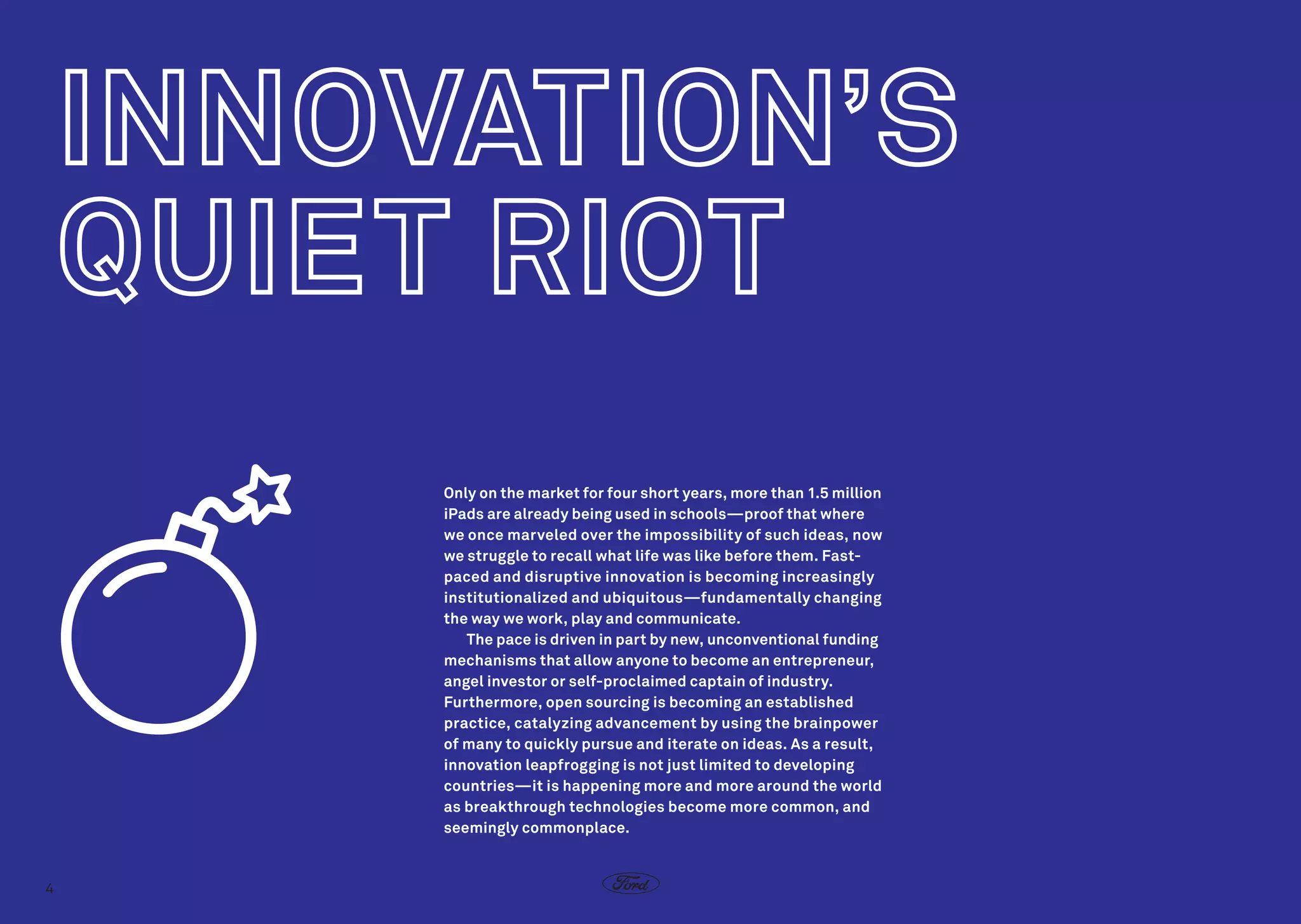 Only on the market for four short years, more than 1.5 million
iPads are already being used in schools—proof that where
we once marveled over the impossibility of such ideas, now
we struggle to recall what life was like before them. Fastpaced and disruptive innovation is becoming increasingly
institutionalized and ubiquitous—fundamentally changing
the way we work, play and communicate.
The pace is driven in part by new, unconventional funding
mechanisms that allow anyone to become an entrepreneur,
angel investor or self-proclaimed captain of industry.
Furthermore, open sourcing is becoming an established
practice, catalyzing advancement by using the brainpower
of many to quickly pursue and iterate on ideas. As a result,
innovation leapfrogging is not just limited to developing
countries—it is happening more and more around the world
as breakthrough technologies become more common, and
seemingly commonplace.

4

 