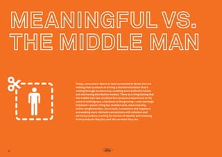 Today, consumers’ desire to feel connected to those who are
making their products is driving a disintermediation that’s
cutting through bureaucracy, creating more authentic bonds
and shortening distribution models. There is a rising feeling that
the middle man has scrubbed the consumer experience to the
point of nothingness, a backlash to the growing—and seemingly
hollowed—power of big box retailers and, more recently,
online conglomerates. As a result, consumers and suppliers
are seeking more intimate connections with retailers and
service providers, hunting for stories of identity and meaning
in the products they buy and the services they use.  

12

 