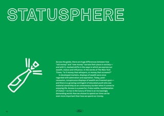 Across the globe, there are huge differences between how
“old money” and “new money” narrate their place in society—
and with it, marked shifts in the ways in which we express our
wealth, status and influence. In the words of The New York
Times , “Is it money that whispers, or money that screams?”
In developed markets, displays of wealth were once
regarded with admiration and aspiration. Today, postrecession, conspicuous displays of wealth are frowned upon—
and there is a growing contingent of educated youth who see
material ownership as an unnecessary burden when it comes to
enjoying life. Access is a powerful, if also subtle, manifestation
of status—so too is the luxury of time in an increasingly
demanding world: How we choose to spend our time can be
even more important than how we spend our money.

16

 