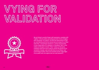We are living in a world of hyper self-expression, complete with
“selfies,” chronic public-journaling and other forms of digital
self-expression. As authors, we have the opportunity to craft
our own identity and tell the stories that are unique to us. What
looks like—and perhaps started as—vanity showmanship
is now a deep desire for validation. A Facebook “like” or two
makes us feel good. A dozen “likes” makes us feel great,
creating a quiet but fierce need to revisit the pieces of our
narrative, to tweak, color and edit them to our liking—and
to the liking of others. But as we smooth out the rough edges
of our public self, do we gloss over our real character?

20

 