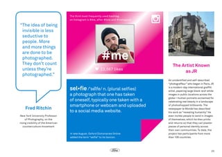 The third most frequently used hashtag
on Instagram is #me, after #love and #instagood.

“
The idea of being
invisible is less
seductive to
people. More
and more things
are done to be
photographed.
They don’t count
unless they’re
photographed.”

#me
23,567 likes

sel•fie /'selfe/ n. (plural selfies)

Fred Ritchin

a photograph that one has taken
of oneself, typically one taken with a
smartphone or webcam and uploaded
to a social media website.

New York University Professor
of Photography, on the
rising visibility of the American
counterculture movement
In late August, Oxford Dictionaries Online
added the term “selfie” to its lexicon.

The Artist Known
as JR
An unidentified and self-described
“photograffeur” who began in Paris, JR
is a modern-day international graffiti
artist, papering large black-and-white
images in public locations across the
globe—human portraits acclaimed for
celebrating real beauty in a landscape
of photoshopped billboards. The
newspaper le Monde has described
his work as “revealing humanity.” He
even invites people to send in images
of themselves, which he then prints
and returns so that they can plaster
pieces of personal identity across
their own communities. To date, the
project has participants from more
than 108 countries.

23

 