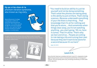 Hy•po•vi•bo•chon•dr•ia
phantom vibration syndrome,
also known as ring-xiety.

Nearly 90 percent of college
undergrads in a 2012 U.S.
study said they felt phantom
vibrations. The number was just
as high for a survey of hospital
workers, who reported feeling
phantom vibrations on either
a weekly or monthly basis.

Younger Americans are almost twice as likely as older Americans
to feel like they are missing out when they see pictures of their friends
having fun without them.

“
You need to build an ability to just be
yourself and not be doing something.
That’s what the phones are taking away,
is the ability to just sit there. That’s being
a person. Because underneath everything
in your life there is that thing… That
knowledge that it’s all for nothing and
that you’re alone…. And sometimes when
things clear away, you’re not watching
anything…you start going, ‘Oh no, here
it comes. That I’m alone.’ That’s why
we text and drive… People are willing
to risk taking a life and ruining their own
because they don’t want to be alone for
a second because it’s so hard.”
Sept. 20, 2013

Louis C.K.
Early this fall, American comedian and actor Louis C.K. unleashed a tirade
against the pervasive culture of cell phones and the fear of missing out it
induces. The rant quickly went viral, provoking commentary on both sides
of the argument.

26

 