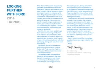 LOOKING
FURTHER
WITH FORD
2014
TRENDS

While the world may seem stagnated by
gridlocked governments and economic
uncertainty, the truth is that we live in an
era of constant change. Across the globe,
citizens and brands are stepping up to
make things happen through innovation,
collaboration and perseverance. In 2014,
Ford will launch close to 20 new products
worldwide, a marvel given that it once
took five years to bring a new product to
market, but now takes only 36 months.
This accelerated pace is part of a broader
sustained explosion in technology and
innovation worldwide.
Notably, this new era of rapid change
demands a corresponding mindfulness
of the precious resources we too often
take for granted: our time, our health, our
population and our planet. Out of a world
of hyper-stimulation, a culture of reflection
is emerging, driving us to reexamine what
matters most. 
The second edition of Ford’s annual
publication on micro trends, Looking
Further with Ford, examines the drivers
of change and the complex response of
consumers worldwide.
The marketplace is inundated with
disruptive technology, such that even
dramatic innovations are now viewed
as commonplace. At the same time,
consumers are increasingly drawn to

the way things were, driving demand for
nostalgia-based products and services.
As we seek more meaningful connections,
the middle-man is being squeezed out of
the products and services we buy—and
where, when and how we use social media
is being reconsidered.
This collection of 10 micro trends reflects
our view of the attitudes that will alter
consumer dynamics across the globe in
2014 and beyond. Here you will find subtle
and not-so-subtle shifts from our 2013
trends, as well as inherent tensions that
are emblematic of the connectivity and
complexity that make this world spin. 
As you read this, we hope you will spot your
own tensions and find your own spin on
each trend. 
Here’s to being mindful of the changes
ahead, and to persevering to make the best
of them.
Enjoy.  

Sheryl Connelly
Global Consumer Trends and Futuring
Ford Motor Company

1

 