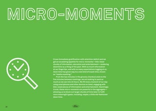 Cross immediate gratification with attention deficit and we
get an escalating appetite for micro-moments—bite-sized
chunks of information, education and entertainment—rendering
downtime as a thing of the past. With so much information
at our fingertips, and with so many expectations tugging at us,
down time has given way to a new kind of snack time, known
as “media snacking.”  
From the two minutes in the grocery checkout aisle to the
five minutes between meetings, we are looking to pack as
much as we can into 24 hours. We fill every moment of our day
using smartphones and other devices on hand, engaging with
bite-sized pieces of information and entertainment. Seemingly
trivial, these micro-moments are powerful in the aggregate—
allowing us to block out larger chunks of time later to fulfil
more meaningful goals, including, maybe, a little old-fashioned
down time.

28

 