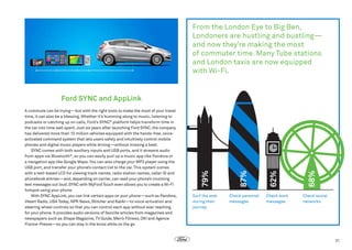 From the London Eye to Big Ben,
Londoners are hustling and bustling—
and now they’re making the most
of commuter time. Many Tube stations
and London taxis are now equipped
with Wi-Fi.

Check personal
messages

Check work
messages

68%

Surf the web
during their
journey

62%

87%

A commute can be trying—but with the right tools to make the most of your travel
time, it can also be a blessing. Whether it’s humming along to music, listening to
podcasts or catching up on calls, Ford’s SYNC® platform helps transform time in
the car into time well spent. Just six years after launching Ford SYNC, the company
has delivered more than 10 million vehicles equipped with the hands-free, voiceactivated command system that lets users safely and intuitively control mobile
phones and digital music players while driving—without missing a beat.
SYNC comes with both auxiliary inputs and USB ports, and it streams audio
from apps via Bluetooth®, so you can easily pull up a music app like Pandora or
a navigation app like Google Maps. You can also charge your MP3 player using the
USB port, and transfer your phone’s contact list to the car. This system comes
with a text-based LCD for viewing track names, radio station names, caller ID and
phonebook entries—and, depending on carrier, can read your phone’s incoming
text messages out loud. SYNC with MyFord Touch even allows you to create a Wi-Fi
hotspot using your phone.
With SYNC AppLink, you can link certain apps on your phone—such as Pandora,
iHeart Radio, USA Today, NPR News, Stitcher and Kaliki—to voice activation and
steering wheel controls so that you can control each app without ever reaching
for your phone. It provides audio versions of favorite articles from magazines and
newspapers such as Shape Magazine, TV Guide, Men’s Fitness, OK! and Agence
France-Presse—so you can stay in the know while on the go.

79%

Ford SYNC and AppLink

Check social
networks

31

 