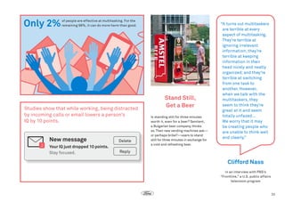 Only 2%

 of people are effective at multitasking. For the
remaining 98%, it can do more harm than good.

Studies show that while working, being distracted
by incoming calls or email lowers a person’s
IQ by 10 points.

New message
2

Delete

Your IQ just dropped 10 points.	
Stay focused.

Stand Still,
Get a Beer
Is standing still for three minutes
worth it, even for a beer? Sentient,
a Bulgarian beer company, thinks
so. Their new vending machines ask—
or perhaps bribe?—users to stand
still for three minutes in exchange for
a cold and refreshing beer.

“ turns out multitaskers
It
are terrible at every
aspect of multitasking.
They’re terrible at
ignoring irrelevant
information; they’re
terrible at keeping
information in their
head nicely and neatly
organized; and they’re
terrible at switching
from one task to
another. However,
when we talk with the
multitaskers, they
seem to think they’re
great at it and seem
totally unfazed…
We worry that it may
be creating people who
are unable to think well
and clearly.”

Reply

Clifford Nass
in an interview with PBS’s
“Frontline,” a U.S. public affairs
television program

33

 