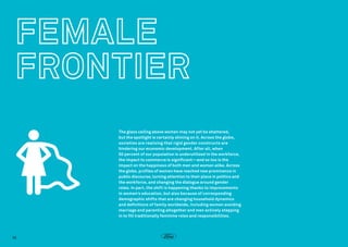 The glass ceiling above women may not yet be shattered,
but the spotlight is certainly shining on it. Across the globe,
societies are realizing that rigid gender constructs are
hindering our economic development. After all, when
50 percent of our population is underutilized in the workforce,
the impact to commerce is significant—and so too is the
impact on the happiness of both men and women alike. Across
the globe, profiles of women have reached new prominence in
public discourse, turning attention to their place in politics and
the workforce, and changing the dialogue around gender
roles. In part, the shift is happening thanks to improvements
in women’s education, but also because of corresponding
demographic shifts that are changing household dynamics
and definitions of family worldwide, including women avoiding
marriage and parenting altogether and men actively stepping
in to fill traditionally feminine roles and responsibilities.

36

 