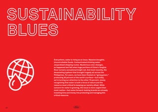 Everywhere, water is rising as an issue. Massive droughts.
Uncontrollable floods. Contaminated drinking water. 
Jeopardized shipping routes. Mysterious color changes,
as happened last fall when huge portions of China’s Yangtze
River turned a sensational bright red. And most recently, the
devastating typhoon that brought tragedy all across the
Philippines. For years, we have been fixated on “going green,”
protecting 30 percent of the earth’s surface—but today,
we’re turning our attention to the other 70 percent, slowly
recognizing that water is both a force of nature and the
resource most critical to keeping our society afloat. While
concern for water is growing, the issue is more urgent than
most realize—but some forward-looking brands are already
investing time and money into protecting and managing this
critical resource.

40

 