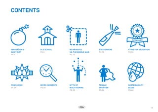 CONTENTS

INNOVATION’S
QUIET RIOT
PG 4

OLD SCHOOL
PG 8

MEANINGFUL
VS. THE MIDDLE MAN
PG 12

STATUSPHERE
PG 16

VYING FOR VALIDATION
PG 20

FOMO/JOMO
PG 24

MICRO-MOMENTS
PG 28

MYTH OF
MULTITASKING
PG 32

FEMALE
FRONTIER
PG 36

SUSTAINABILITY
BLUES
PG 40

3

 