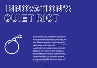 Only on the market for four short years, more than 1.5 million
iPads are already being used in schools—proof that where
we once marveled over the impossibility of such ideas, now
we struggle to recall what life was like before them. Fastpaced and disruptive innovation is becoming increasingly
institutionalized and ubiquitous—fundamentally changing
the way we work, play and communicate.
The pace is driven in part by new, unconventional funding
mechanisms that allow anyone to become an entrepreneur,
angel investor or self-proclaimed captain of industry.
Furthermore, open sourcing is becoming an established
practice, catalyzing advancement by using the brainpower
of many to quickly pursue and iterate on ideas. As a result,
innovation leapfrogging is not just limited to developing
countries—it is happening more and more around the world
as breakthrough technologies become more common, and
seemingly commonplace.

4

 