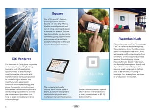 Square
One of the world’s fastestgrowing payment devices,
Square can take any iPhone,
iPad or Android product and
turn it into a credit card reader
in minutes. As a result, Square
has dismantled a key barrier to
commerce, giving opportunistic
entrepreneurs the ability to
accept credit cards on the spot
without a merchant account.

Rwanda’s kLab
Rwanda’s kLab, short for “knowledge
Lab,” is a startup hub where young
Rwandans can bring their business
ideas—and receive free Wi-Fi, free
workspace and free mentorship from
university professors and business
leaders. Funded jointly by the
Rwanda Private Sector Federation,
the Rwanda Development Board and
Japan International Cooperation
Agency, kLab has grown in its first
year to 85 tenants, including 11
startups that already have services
or products on the market.

Citi Ventures
Citi Ventures is Citi’s global corporate
venturing arm, providing funding,
tools and real-life application
opportunities to the industry’s
most innovative, disruptive and
transformative startups. In addition
to capitalizing on some of the
most futuristic advances in
financial services technology, the
group focuses on incubating new
businesses inside with Citi partners
and building capabilities to provide
the systems and processes that
help to scale innovation and drive
culture change.

6

The company is already
looking ahead to the Square
Stand, a platform designed to
revolutionize big brick-andmortar commerce infrastructure.

Square now processes upward
of $15 billion in transactions
a year. It was valued at $3.25
billion in 2012.

 