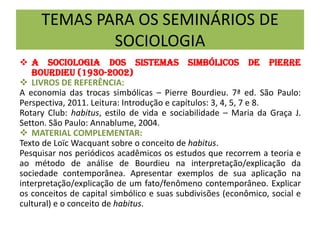 TEMAS PARA OS SEMINÁRIOS DE
SOCIOLOGIA
 A Sociologia dos sistemas simbólicos de Pierre
Bourdieu (1930-2002)
 LIVROS DE REFERÊNCIA:
A economia das trocas simbólicas – Pierre Bourdieu. 7ª ed. São Paulo:
Perspectiva, 2011. Leitura: Introdução e capítulos: 3, 4, 5, 7 e 8.
Rotary Club: habitus, estilo de vida e sociabilidade – Maria da Graça J.
Setton. São Paulo: Annablume, 2004.
 MATERIAL COMPLEMENTAR:
Texto de Loïc Wacquant sobre o conceito de habitus.
Pesquisar nos periódicos acadêmicos os estudos que recorrem a teoria e
ao método de análise de Bourdieu na interpretação/explicação da
sociedade contemporânea. Apresentar exemplos de sua aplicação na
interpretação/explicação de um fato/fenômeno contemporâneo. Explicar
os conceitos de capital simbólico e suas subdivisões (econômico, social e
cultural) e o conceito de habitus.
 