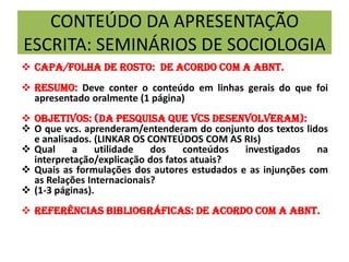 CONTEÚDO DA APRESENTAÇÃO
ESCRITA: SEMINÁRIOS DE SOCIOLOGIA
 Capa/FOLHA DE ROSTO: DE ACORDO COM A ABNT.
 Resumo: Deve conter o conteúdo em linhas gerais do que foi
apresentado oralmente (1 página)
 Objetivos: (DA PESQUISA QUE VCS DESENVOLVERAM):
 O que vcs. aprenderam/entenderam do conjunto dos textos lidos
e analisados. (LINKAR OS CONTEÚDOS COM AS RIs)
 Qual a utilidade dos conteúdos investigados na
interpretação/explicação dos fatos atuais?
 Quais as formulações dos autores estudados e as injunções com
as Relações Internacionais?
 (1-3 páginas).
 REFERÊNCIAS BIBLIOGRÁFICAS: de acordo com a abnt.
 