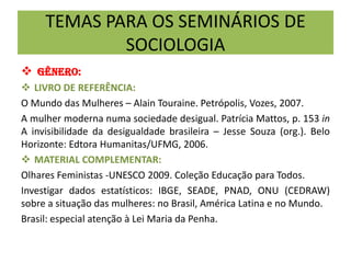 TEMAS PARA OS SEMINÁRIOS DE
SOCIOLOGIA
 GÊNERO:
 LIVRO DE REFERÊNCIA:
O Mundo das Mulheres – Alain Touraine. Petrópolis, Vozes, 2007.
A mulher moderna numa sociedade desigual. Patrícia Mattos, p. 153 in
A invisibilidade da desigualdade brasileira – Jesse Souza (org.). Belo
Horizonte: Edtora Humanitas/UFMG, 2006.
 MATERIAL COMPLEMENTAR:
Olhares Feministas -UNESCO 2009. Coleção Educação para Todos.
Investigar dados estatísticos: IBGE, SEADE, PNAD, ONU (CEDRAW)
sobre a situação das mulheres: no Brasil, América Latina e no Mundo.
Brasil: especial atenção à Lei Maria da Penha.
 