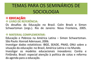 TEMAS PARA OS SEMINÁRIOS DE
SOCIOLOGIA
 EDUCAÇÃO:
 LIVRO DE REFERÊNCIA:
Os desafios da Educação no Brasil. Colin Brock e Simon
Schwartzman (orgs.). Rio de Janeiro: Nova Fronteira, 2005.
 MATERIAL COMPLEMENTAR:
Educação e Pobreza na América Latina – Simon Schwartzman.
São Paulo: Konrad Adenauer, 2006.
Investigar dados estatísticos: IBGE, SEADE, PNAD, ONU sobre a
situação da educação: no Brasil, América Latina e no Mundo.
Investigar os modelos educacionais inovadores: Coréia e
Finlândia. Brasil: especial atenção à política de cotas e reforma
da agenda para a educação.
 