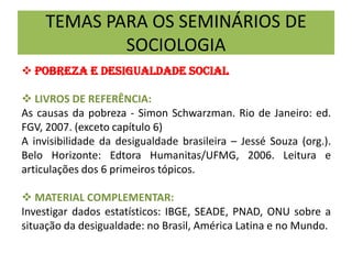 TEMAS PARA OS SEMINÁRIOS DE
SOCIOLOGIA
 POBREZA E DESIGUALDADE SOCIAL
 LIVROS DE REFERÊNCIA:
As causas da pobreza - Simon Schwarzman. Rio de Janeiro: ed.
FGV, 2007. (exceto capítulo 6)
A invisibilidade da desigualdade brasileira – Jessé Souza (org.).
Belo Horizonte: Edtora Humanitas/UFMG, 2006. Leitura e
articulações dos 6 primeiros tópicos.
 MATERIAL COMPLEMENTAR:
Investigar dados estatísticos: IBGE, SEADE, PNAD, ONU sobre a
situação da desigualdade: no Brasil, América Latina e no Mundo.
 