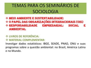 TEMAS PARA OS SEMINÁRIOS DE
SOCIOLOGIA
 Meio ambiente e sustentabilidade:
 O papel das organizações Internacionais (oiS)
 Responsabilidade empresarial: social e
ambiental
 LIVROS DE REFERÊNCIA:
 MATERIAL COMPLEMENTAR:
Investigar dados estatísticos: IBGE, SEADE, PNAD, ONU e suas
programas sobre a questão ambiental: no Brasil, América Latina
e no Mundo.
 