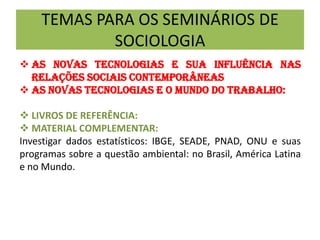 TEMAS PARA OS SEMINÁRIOS DE
SOCIOLOGIA
 AS NOVAS TECNOLOGIAS E SUA INFLUÊNCIA NAS
RELAÇÕES SOCIAIS CONTEMPORÂNEAS
 AS NOVAS TECNOLOGIAS E O MUNDO DO TRABALHO:
 LIVROS DE REFERÊNCIA:
 MATERIAL COMPLEMENTAR:
Investigar dados estatísticos: IBGE, SEADE, PNAD, ONU e suas
programas sobre a questão ambiental: no Brasil, América Latina
e no Mundo.
 