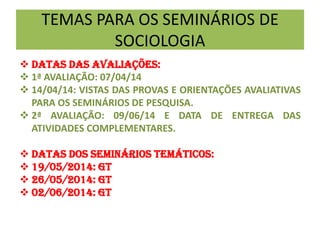 TEMAS PARA OS SEMINÁRIOS DE
SOCIOLOGIA
 DATAS DAS AVALIAÇÕES:
 1ª AVALIAÇÃO: 07/04/14
 14/04/14: VISTAS DAS PROVAS E ORIENTAÇÕES AVALIATIVAS
PARA OS SEMINÁRIOS DE PESQUISA.
 2ª AVALIAÇÃO: 09/06/14 E DATA DE ENTREGA DAS
ATIVIDADES COMPLEMENTARES.
 DATAS DOS seminários temáticos:
 19/05/2014: GT
 26/05/2014: GT
 02/06/2014: GT
 