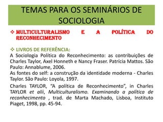 TEMAS PARA OS SEMINÁRIOS DE
SOCIOLOGIA
 MULTICULTURALISMO E A POLÍTICA DO
RECONHECIMENTO
 LIVROS DE REFERÊNCIA:
A Sociologia Política do Reconhecimento: as contribuições de
Charles Taylor, Axel Honneth e Nancy Fraser. Patrícia Mattos. São
Paulo: Annablume, 2006.
As fontes do self: a construção da identidade moderna - Charles
Taylor. São Paulo: Loyola, 1997.
Charles TAYLOR, “A política de Reconhecimento”, in Charles
TAYLOR et alii, Multiculturalismo. Examinando a política de
reconhecimento , trad. de Marta Machado, Lisboa, Instituto
Piaget, 1998, pp. 45-94.
 