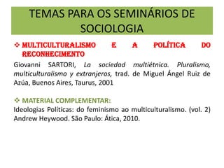 TEMAS PARA OS SEMINÁRIOS DE
SOCIOLOGIA
 MULTICULTURALISMO E A POLÍTICA DO
RECONHECIMENTO
Giovanni SARTORI, La sociedad multiétnica. Pluralismo,
multiculturalismo y extranjeros, trad. de Miguel Ángel Ruiz de
Azúa, Buenos Aires, Taurus, 2001
 MATERIAL COMPLEMENTAR:
Ideologias Políticas: do feminismo ao multiculturalismo. (vol. 2)
Andrew Heywood. São Paulo: Ática, 2010.
 