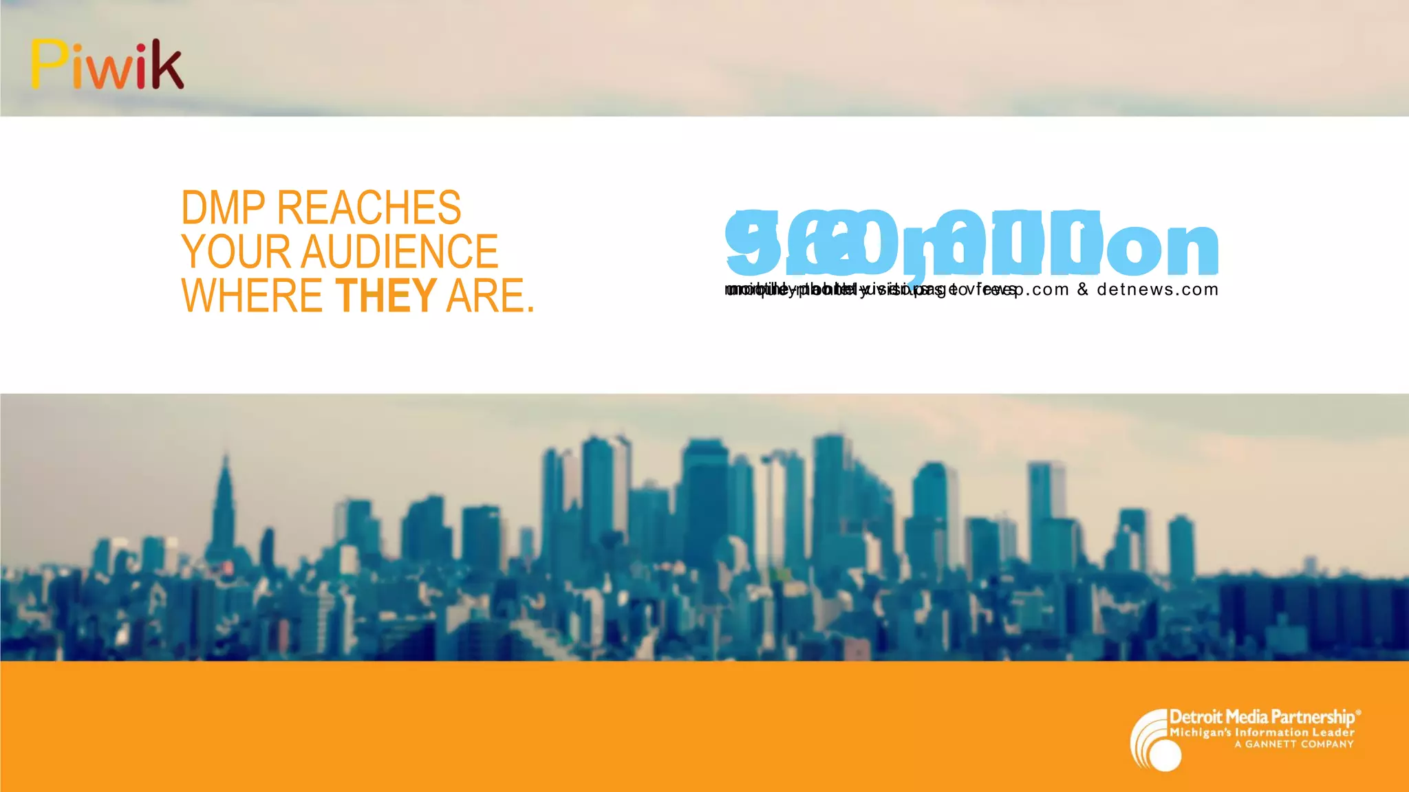 DMP REACHES
YOUR AUDIENCE
WHERE THEY ARE.
9.6 millionunique monthly visitors to freep.com & detnews.com
3.2 millionmonthly tablet-user page views
560,000mobile-phone visitors
 
