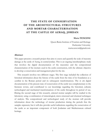 1
THE STATE OF CONSERVATION
OF THE ARCHITECTURAL STRUCTURES
AND MORTAR CHARACTERISATION
AT THE CASTLE OF AZRAQ, JORDAN
Marta TENCONI
Queen Rania Institute of Tourism and Heritage
Hashemite University
marta.tenconi@gmail.com
Abstract
This paper presents a research project that aims to assess and quantify the scale of masonry
damage at the castle of Azraq, in central Jordan. This is an ongoing interdisciplinary study
that involves the digital documentation of the masonries and the compositional
characterisation of the mortars used in the castle construction, with the ultimate objective
to develop a conservation and management plan for the site.
This research involves two different stages. The first stage included the collection of
historical information about the history of the castle from the time of its foundation as a
castellum in the Roman period and its subsequent transformations. The in situ digital
documentation of the present state of conservation of the castle was complementary to the
literature review, and contributed to our knowledge regarding the historical, cultural,
technological and mechanical transformations of the castle throughout its period of use.
During the second stage of this research, selected mortar samples will be studied in the
laboratory using a combination of mineralogical, micro-structural and chemical techniques
of analysis. The compositional and technological study of the mortars will provide
information about the technology of mortar production during the periods that the
samples represent, but it will also provide useful indications regarding the conservation of
the castle as an important component of both Jordanian and Mediterranean cultural
heritage.
 