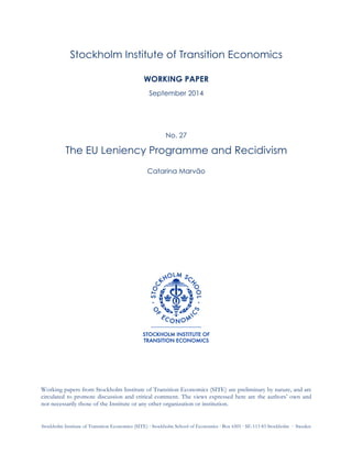  
	
  
Stockholm Institute of Transition Economics (SITE) ⋅ Stockholm School of Economics ⋅ Box 6501 ⋅ SE-113 83 Stockholm ⋅ Sweden
Stockholm Institute of Transition Economics
WORKING PAPER
September 2014
No. 27
The EU Leniency Programme and Recidivism
Catarina Marvão
Working papers from Stockholm Institute of Transition Economics (SITE) are preliminary by nature, and are
circulated to promote discussion and critical comment. The views expressed here are the authors’ own and
not necessarily those of the Institute or any other organization or institution.
 
