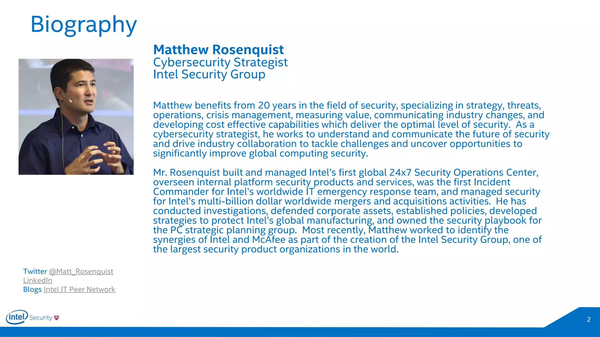 Biography
2
Matthew Rosenquist
Cybersecurity Strategist
Intel Security Group
Matthew benefits from 20 years in the field of security, specializing in strategy, threats,
operations, crisis management, measuring value, communicating industry changes, and
developing cost effective capabilities which deliver the optimal level of security. As a
cybersecurity strategist, he works to understand and communicate the future of security
and drive industry collaboration to tackle challenges and uncover opportunities to
significantly improve global computing security.
Mr. Rosenquist built and managed Intel’s first global 24x7 Security Operations Center,
overseen internal platform security products and services, was the first Incident
Commander for Intel’s worldwide IT emergency response team, and managed security
for Intel’s multi-billion dollar worldwide mergers and acquisitions activities. He has
conducted investigations, defended corporate assets, established policies, developed
strategies to protect Intel’s global manufacturing, and owned the security playbook for
the PC strategic planning group. Most recently, Matthew worked to identify the
synergies of Intel and McAfee as part of the creation of the Intel Security Group, one of
the largest security product organizations in the world.
Twitter @Matt_Rosenquist
LinkedIn
Blogs Intel IT Peer Network
 