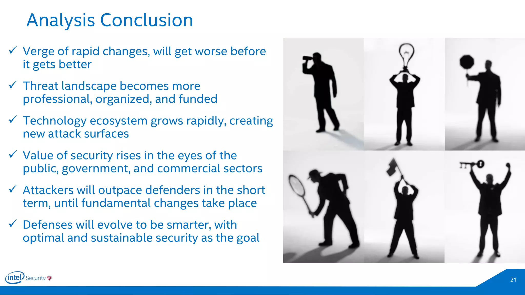 Analysis Conclusion
21
 Verge of rapid changes, will get worse before
it gets better
 Threat landscape becomes more
professional, organized, and funded
 Technology ecosystem grows rapidly, creating
new attack surfaces
 Value of security rises in the eyes of the
public, government, and commercial sectors
 Attackers will outpace defenders in the short
term, until fundamental changes take place
 Defenses will evolve to be smarter, with
optimal and sustainable security as the goal
 