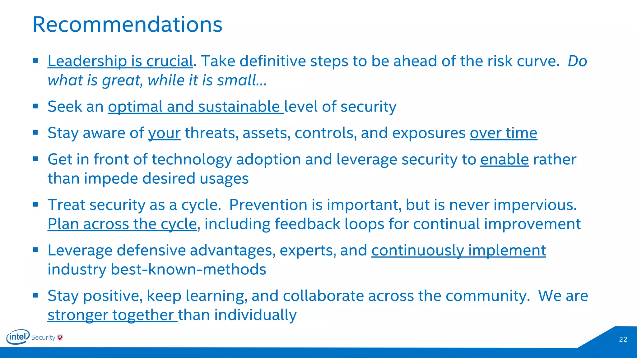 Recommendations
22
 Leadership is crucial. Take definitive steps to be ahead of the risk curve. Do
what is great, while it is small…
 Seek an optimal and sustainable level of security
 Stay aware of your threats, assets, controls, and exposures over time
 Get in front of technology adoption and leverage security to enable rather
than impede desired usages
 Treat security as a cycle. Prevention is important, but is never impervious.
Plan across the cycle, including feedback loops for continual improvement
 Leverage defensive advantages, experts, and continuously implement
industry best-known-methods
 Stay positive, keep learning, and collaborate across the community. We are
stronger together than individually
 
