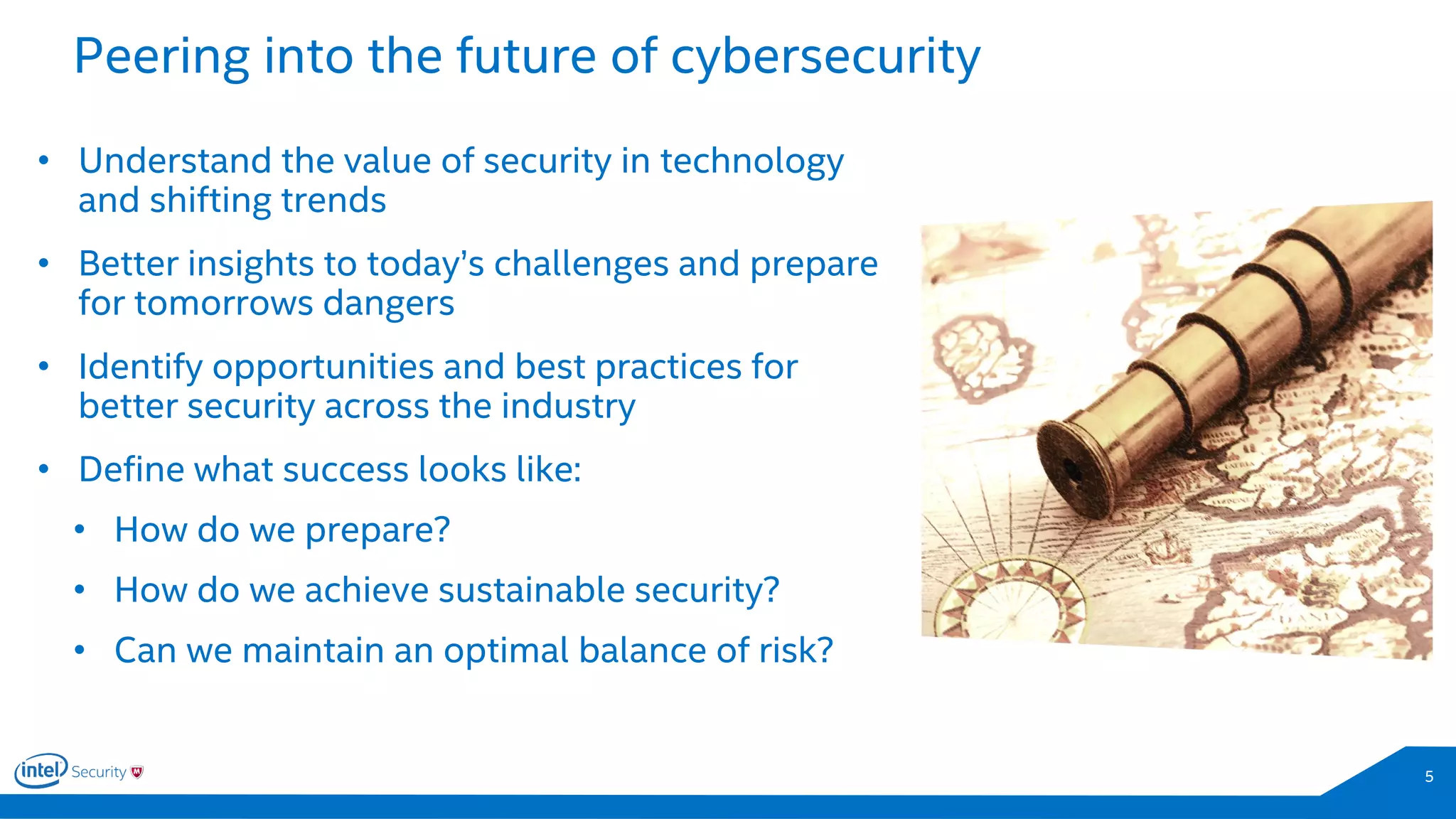 5
• Understand the value of security in technology
and shifting trends
• Better insights to today’s challenges and prepare
for tomorrows dangers
• Identify opportunities and best practices for
better security across the industry
• Define what success looks like:
• How do we prepare?
• How do we achieve sustainable security?
• Can we maintain an optimal balance of risk?
Peering into the future of cybersecurity
 