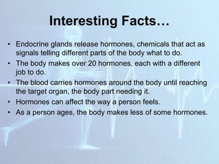 Interesting Facts…
• Endocrine glands release hormones, chemicals that act as
signals telling different parts of the body what to do.
• The body makes over 20 hormones, each with a different
job to do.
• The blood carries hormones around the body until reaching
the target organ, the body part needing it.
• Hormones can affect the way a person feels.
• As a person ages, the body makes less of some hormones.
 