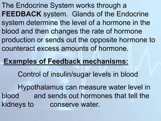 The Endocrine System works through a
FEEDBACK system. Glands of the Endocrine
system determine the level of a hormone in the
blood and then changes the rate of hormone
production or sends out the opposite hormone to
counteract excess amounts of hormone.
Examples of Feedback mechanisms:
Control of insulin/sugar levels in blood
Hypothalamus can measure water level in
blood and sends out hormones that tell the
kidneys to conserve water.
 