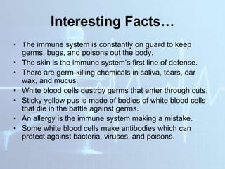 Interesting Facts…
• The immune system is constantly on guard to keep
germs, bugs, and poisons out the body.
• The skin is the immune system’s first line of defense.
• There are germ-killing chemicals in saliva, tears, ear
wax, and mucus.
• White blood cells destroy germs that enter through cuts.
• Sticky yellow pus is made of bodies of white blood cells
that die in the battle against germs.
• An allergy is the immune system making a mistake.
• Some white blood cells make antibodies which can
protect against bacteria, viruses, and poisons.
 
