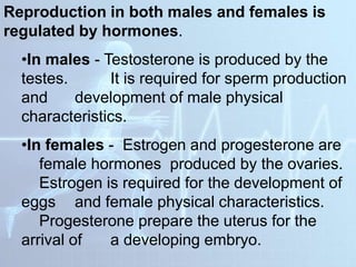 Reproduction in both males and females is
regulated by hormones.
•In males - Testosterone is produced by the
testes. It is required for sperm production
and development of male physical
characteristics.
•In females - Estrogen and progesterone are
female hormones produced by the ovaries.
Estrogen is required for the development of
eggs and female physical characteristics.
Progesterone prepare the uterus for the
arrival of a developing embryo.
 