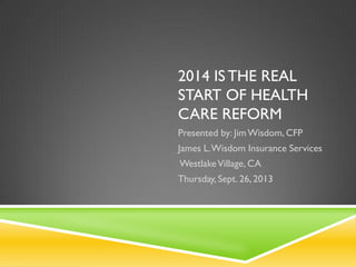2014 IS THE REAL
START OF HEALTH
CARE REFORM
Presented by: JimWisdom, CFP
James L.Wisdom Insurance Services
WestlakeVillage, CA
Thursday, Sept. 26, 2013
 