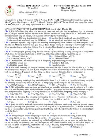 Trang 1/5, Mã đề thi 134
TRƯỜNG THPT CHUYÊN HÀ TĨNH
TỔ VẬT LÝ
========
(Đề thi có 60 câu TNKQ / 05 trang)
Mã đề: 134
ĐỀ THI THỬ ĐẠI HỌC, Lần III năm 2014
Môn: VẬT LÝ
Thời gian: 90 phút
Lấy gia tốc rơi tự do g ≈ 10 m/s2
; π2
≈ 10; số A-vô-ga-đrô NA = 6,02.1023
hạt/mol; êlectron có khối lượng me =
9,1.10-31
kg và điện tích qe = − 1,6.10-19
C; hằng số Plăng h = 6,625.10-34
J.s; tốc độ ánh sáng trong chân không
c = 3.108
m/s; đơn vị khối lượng nguyên tử 1u = 931,5 MeV/c2
.
I. PHẦN CHUNG CHO TẤT CẢ CÁC THÍ SINH (40 câu, từ câu 1 đến câu 40)
Câu 1: Khi chiếu chùm sáng trắng, hẹp, song song xuống mặt nước yên lặng, theo phương hợp với mặt nước
góc 30o
thì góc hợp bởi tia khúc xạ màu đỏ và tia khúc xạ màu tím trong nước 0o
30'28". Biết chiết suất của
nước đối với ánh sáng tím bằng 1,342. Dưới mặt nước tốc độ truyền ánh sáng đỏ
A. lớn hơn tốc độ truyền ánh sáng tím 2336 km/s. B. nhỏ hơn tốc độ truyền ánh sáng tím 4943 km/s.
C. nhỏ hơn tốc độ truyền ánh sáng tím 2354 km/s. D. lớn hơn tốc độ truyền ánh sáng tím 4926 km/s.
Câu 2: Trong thí nghiệm Y-âng về giao thoa ánh sáng, ánh sáng trắng chiếu vào khe S có bước sóng từ 415 nm
đến 760 nm. M là một điểm trên màn giao thoa, ở đó có đúng 3 bức xạ cho vân sáng và một trong ba bức xạ đó
là bức xạ màu vàng có bước sóng 580 nm. Ở M là vân sáng bậc mấy của bức xạ màu vàng nói trên ?
A. 5. B. 6. C. 3. D. 4.
Câu 3: Từ thông xuyên qua một vòng dây của cuộn sơ cấp máy biến áp lí tưởng có dạng: Φ = 2cos(100π.t)
mWb. Cuộn thứ cấp của máy biến áp có 1000 vòng. Biểu thức suất điện động ở cuộn thứ cấp là:
A. e = 200πcos(100π.t) V. B. e = 200πcos(100π.t – π/2) V.
C. e = 100πcos(100π.t – π/2) V. D. e = 100πcos(100π.t) V.
Câu 4: Chỉ ra câu sai. Chất nào dưới đây khi bị nung nóng thì phát ra quang phổ liên tục ?
A. chất khí ở áp suất cao. B. chất rắn vô định hình.
C. chất khí ở áp suất thấp. D. chất rắn kết tinh.
Câu 5: Cho mạch dao động LC đang có dao động điện từ tự do, điện tích cực đại trên một bản tụ là Q0. Dây
dẫn nối mạch dao động có tiết diện S, làm bằng kim loại có mật độ êlectron tự do là n. Gọi v là tốc độ trung
bình của các êlectron đi qua một tiết diện thẳng của dây ở cùng một thời điểm. Giá trị cực đại của v là
A. vmax = .
e.n.S
LCQ0
B. vmax = .
LCQ
e.n.S
0
C. vmax = .
Q
LCe.n.S
0
D. vmax = .
LCe.n.S
Q0
Câu 6: Cho phản ứng nhiệt hạch tổng hợp hai hạt nhân đơteri D + D → He + n. Hạt nhân hêli trong sản phẩm
của phản ứng này có độ hụt khối là 8,286.10−3
u. Năng lượng liên kết riêng của hạt nhân hêli này là
A. 1,93 MeV/nuclôn. B. 5,15 MeV/nuclôn. C. 2,57 MeV/nuclôn. D. 7,72 MeV/nuclôn.
Câu 7: Một số hạt nhân phóng xạ, trước khi chuyển về hạt nhân bền nó trải qua một số phóng xạ α, β và kèm
theo cả γ. Mỗi lần phóng xạ có một hạt nhân con sản phẩm. Tập hợp các hạt nhân mẹ và hạt nhân con trong quá
trình đó tạo thành một họ phóng xạ. Các hạt nhân nào sau đây chắc chắn không cùng một họ phóng xạ ?
A. .Tl;Pb;Ra 208
81
212
82
228
88 B. .Pb;Po;Th 206
82
218
84
230
90 C. .Bi;Th;U 209
83
227
90
233
92 D. .Tl;Pb;Rn 207
81
211
82
219
86
Câu 8: Cho hai dao động điều hòa cùng phương cùng tần số: x1 = 9cos(ω.t + π/3) cm và x2 = Acos(ω.t − π/2).
Dao động tổng hợp của vật có phương trình x = 9cos(ω.t + φ) cm. Giá trị của A là
A. 9 cm. B. 9 2 cm. C. 18 cm. D. 39 cm.
Câu 9: Trong thí nghiệm Y-âng về giao thoa ánh sáng đơn sắc, màn quan sát cách mặt phẳng hai khe một khoảng
không đổi D, khoảng cách giữa hai khe S1S2 = a có thể thay đổi (S1 và S2 luôn cách đều S). Xét điểm M trên màn,
lúc đầu là vân sáng bậc 4, nếu lần lượt giảm hoặc tăng khoảng cách S1S2 một lượng ∆a thì tại đó là vân sáng bậc k
và bậc 3k. Tìm k.
A. k = 3. B. k = 4. C. k = 1. D. k = 2.
Câu 10: Trong thông tin liên lạc bằng sóng vô tuyến nói chung và truyền thanh nói riêng, ta phải dùng
A. sóng điện từ cao tần. B. sóng điện từ âm tần. C. sóng siêu âm. D. sóng hạ âm.
Câu 11: Trong một phản ứng hạt nhân gọi: mt, ms là tổng khối lượng nghỉ các hạt tương tác trước phản ứng và
các hạt sản phẩm sau phản ứng; ∆mt, ∆ms là tổng độ hụt khối của các hạt nhân tương tác trước phản ứng và các
hạt nhân sản phẩm sau phản ứng. Hệ thức mt − ms = ∆ms − ∆mt đúng trong trường hợp nào dưới đây ?
A. Phóng xạ β+
. B. Phóng xạ α. C. phóng xạ β−
. D. Phóng xạ γ.
 