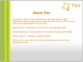 About Tiez
Founded in 2001 in the Netherlands, Mumbai started 2007
Originates from the idea that all business will move to the internet
and we are dedicated to service that.
Experienced management with senior development staff
Global exposure - having offices in Utrecht, Mumbai and Rajkot
Global clients – teaches us global trends
Full service – we make sure the technical component of your
business thrives
 