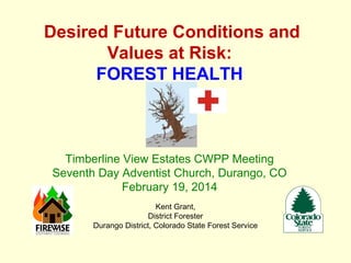 Desired Future Conditions and
Values at Risk:
FOREST HEALTH

Timberline View Estates CWPP Meeting
Seventh Day Adventist Church, Durango, CO
February 19, 2014
Kent Grant,
District Forester
Durango District, Colorado State Forest Service

 