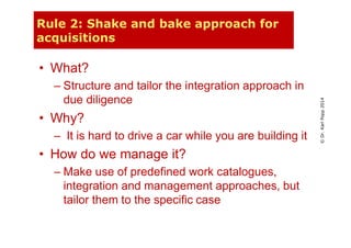 ©Dr.KarlPopp2014
Rule 2: Shake and bake approach for
acquisitions
• What?
– Structure and tailor the integration approach in
due diligence
• Why?
– It is hard to drive a car while you are building it
• How do we manage it?
– Make use of predefined work catalogues,
integration and management approaches, but
tailor them to the specific case
 