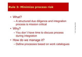 ©Dr.KarlPopp2014
Rule 3: Minimize process risk
• What?
– A structured due diligence and integration
process is mission critical
• Why?
– You don´t have time to discuss process
during integration
• How do we manage it?
– Define processes based on work catalogues
 